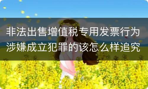 非法出售增值税专用发票行为涉嫌成立犯罪的该怎么样追究法律责任