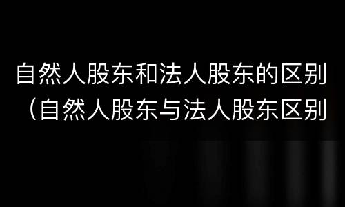 自然人股东和法人股东的区别（自然人股东与法人股东区别）