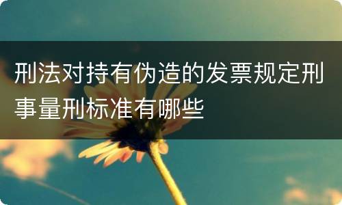 刑法对持有伪造的发票规定刑事量刑标准有哪些