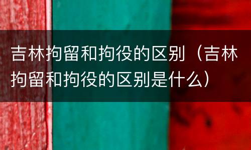 吉林拘留和拘役的区别（吉林拘留和拘役的区别是什么）