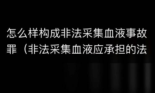 怎么样构成非法采集血液事故罪（非法采集血液应承担的法律责任）