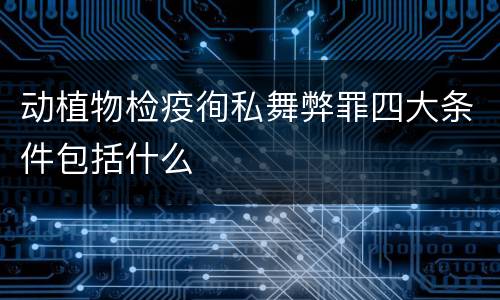 动植物检疫徇私舞弊罪四大条件包括什么