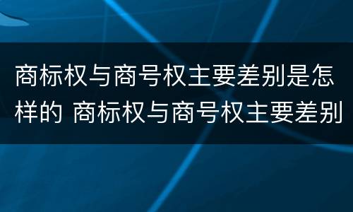 商标权与商号权主要差别是怎样的 商标权与商号权主要差别是怎样的情况