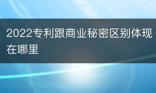2022专利跟商业秘密区别体现在哪里