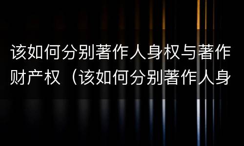 该如何分别著作人身权与著作财产权（该如何分别著作人身权与著作财产权的关系）