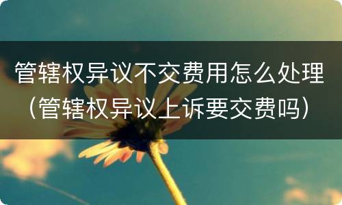 管辖权异议不交费用怎么处理（管辖权异议上诉要交费吗）