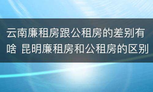 云南廉租房跟公租房的差别有啥 昆明廉租房和公租房的区别