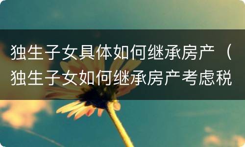 独生子女具体如何继承房产（独生子女如何继承房产考虑税收问题,不限于物权法知识）