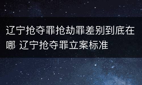 辽宁抢夺罪抢劫罪差别到底在哪 辽宁抢夺罪立案标准