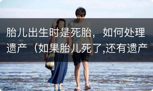 胎儿出生时是死胎，如何处理遗产（如果胎儿死了,还有遗产么）