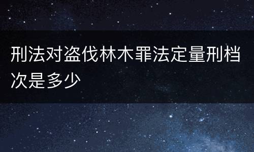 刑法对盗伐林木罪法定量刑档次是多少