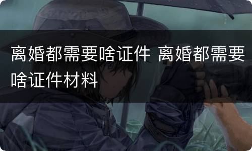 离婚都需要啥证件 离婚都需要啥证件材料