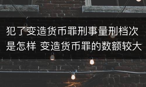 犯了变造货币罪刑事量刑档次是怎样 变造货币罪的数额较大