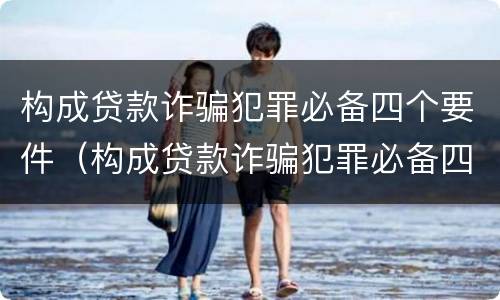 构成贷款诈骗犯罪必备四个要件（构成贷款诈骗犯罪必备四个要件有哪些）