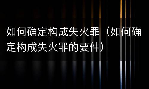 如何确定构成失火罪（如何确定构成失火罪的要件）