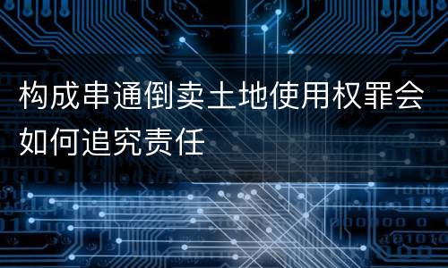 构成串通倒卖土地使用权罪会如何追究责任