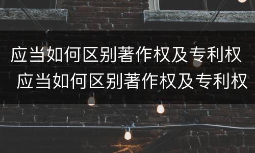 应当如何区别著作权及专利权 应当如何区别著作权及专利权证书