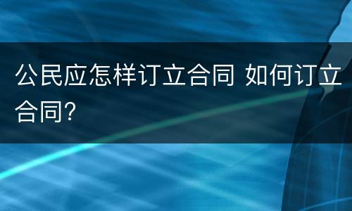公民应怎样订立合同 如何订立合同?
