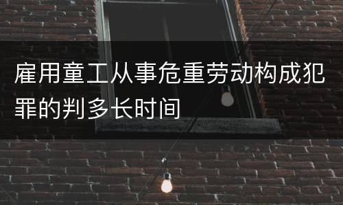雇用童工从事危重劳动构成犯罪的判多长时间