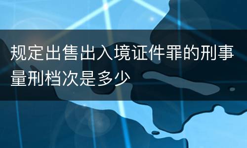 规定出售出入境证件罪的刑事量刑档次是多少
