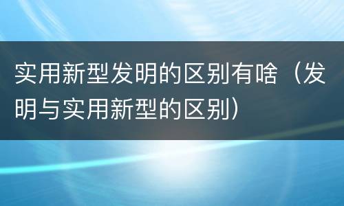 实用新型发明的区别有啥（发明与实用新型的区别）