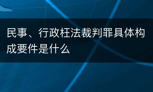 民事、行政枉法裁判罪具体构成要件是什么