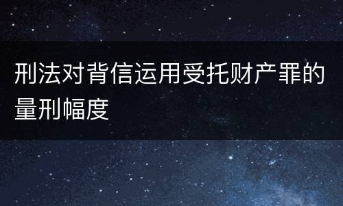 刑法对背信运用受托财产罪的量刑幅度