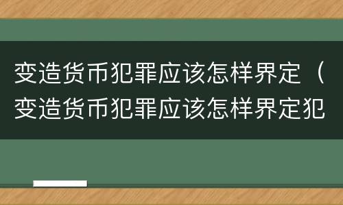 变造货币犯罪应该怎样界定（变造货币犯罪应该怎样界定犯罪主体）