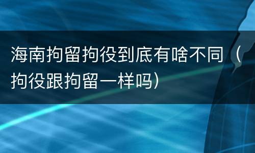 海南拘留拘役到底有啥不同（拘役跟拘留一样吗）