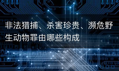 非法猎捕、杀害珍贵、濒危野生动物罪由哪些构成