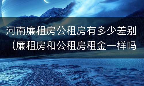 河南廉租房公租房有多少差别（廉租房和公租房租金一样吗）