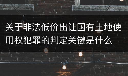 关于非法低价出让国有土地使用权犯罪的判定关键是什么