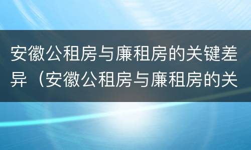 安徽公租房与廉租房的关键差异（安徽公租房与廉租房的关键差异有哪些）