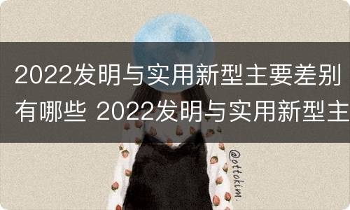 2022发明与实用新型主要差别有哪些 2022发明与实用新型主要差别有哪些方面