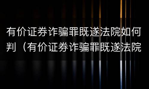 有价证券诈骗罪既遂法院如何判（有价证券诈骗罪既遂法院如何判）