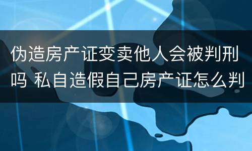 伪造房产证变卖他人会被判刑吗 私自造假自己房产证怎么判刑