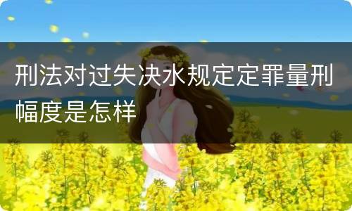 刑法对过失决水规定定罪量刑幅度是怎样