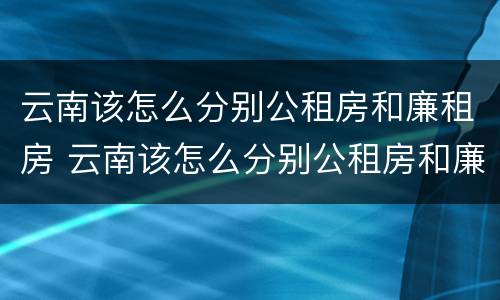 云南该怎么分别公租房和廉租房 云南该怎么分别公租房和廉租房的区别