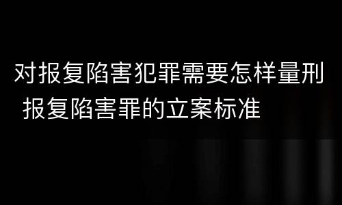 对报复陷害犯罪需要怎样量刑 报复陷害罪的立案标准
