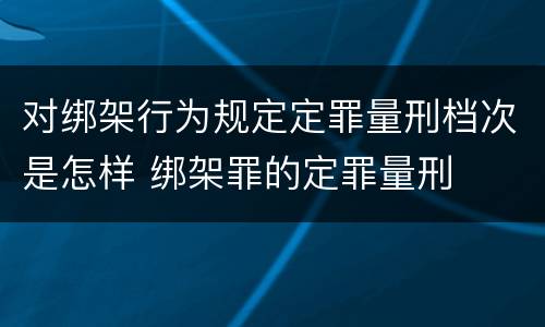 对绑架行为规定定罪量刑档次是怎样 绑架罪的定罪量刑