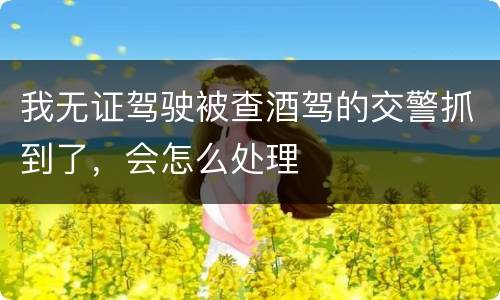 我无证驾驶被查酒驾的交警抓到了，会怎么处理