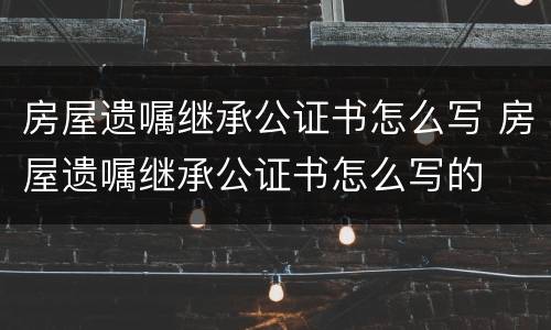 房屋遗嘱继承公证书怎么写 房屋遗嘱继承公证书怎么写的