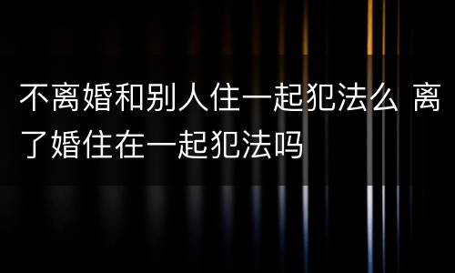 不离婚和别人住一起犯法么 离了婚住在一起犯法吗
