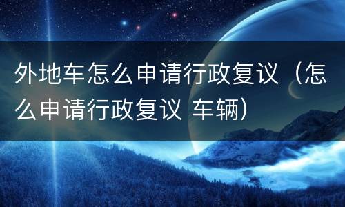 外地车怎么申请行政复议（怎么申请行政复议 车辆）