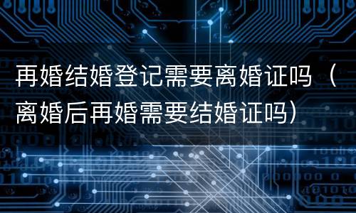 再婚结婚登记需要离婚证吗（离婚后再婚需要结婚证吗）