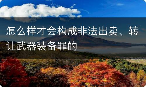 怎么样才会构成非法出卖、转让武器装备罪的