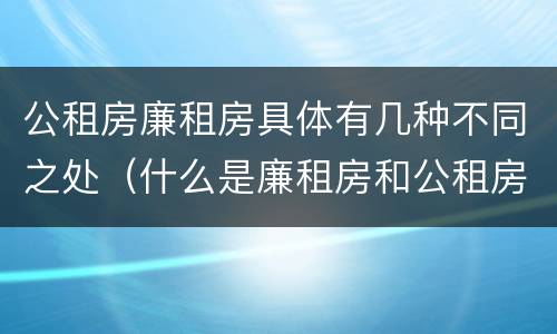 公租房廉租房具体有几种不同之处（什么是廉租房和公租房两个有什么特点）