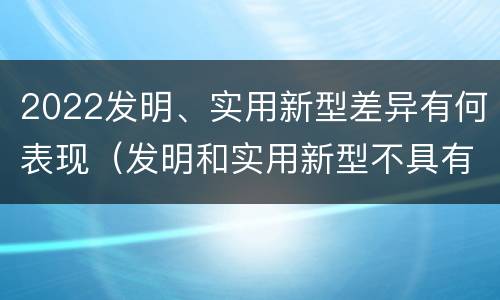 2022发明、实用新型差异有何表现（发明和实用新型不具有什么特性）