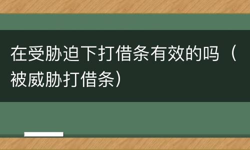 在受胁迫下打借条有效的吗（被威胁打借条）