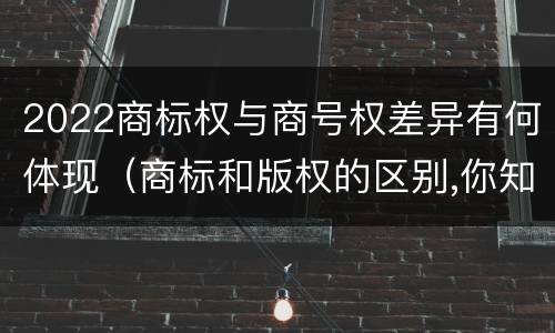 2022商标权与商号权差异有何体现（商标和版权的区别,你知道多少?）